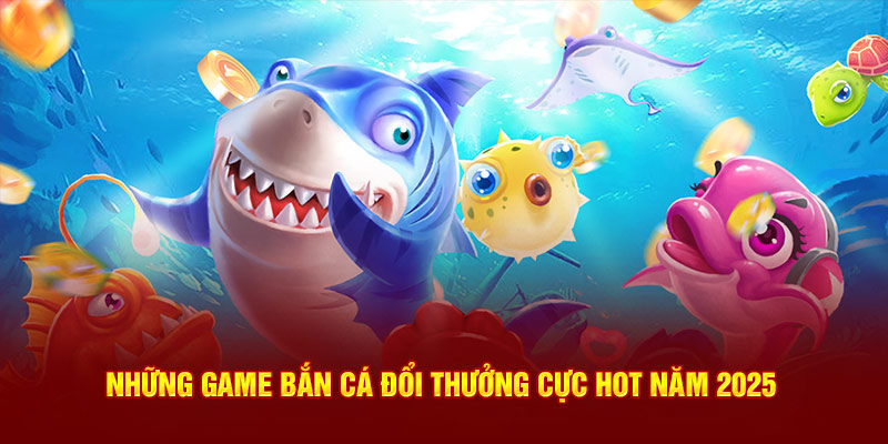 Những game bắn cá đổi thưởng cực hot năm 2025